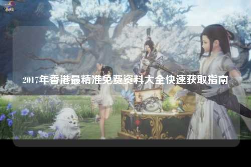 2017年香港最精准免费资料大全快速获取指南