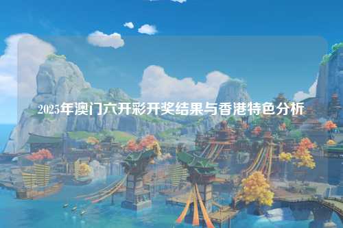 2025年澳门六开彩开奖结果与香港特色分析