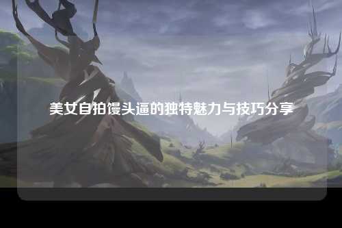美女自拍馒头逼的独特魅力与技巧分享