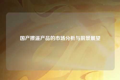 国产擦逼产品的市场分析与前景展望