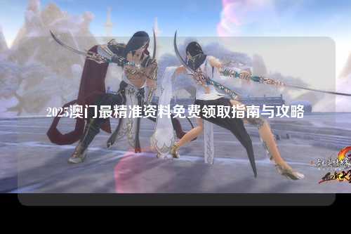 2025澳门最精准资料免费领取指南与攻略