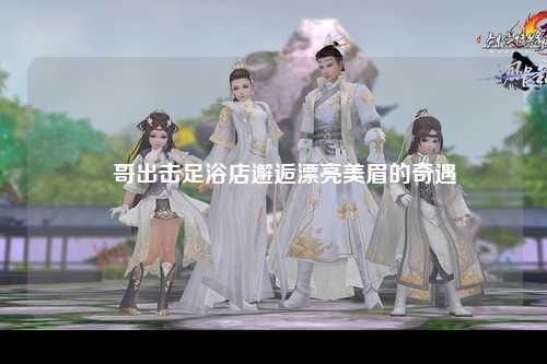 屌哥出击足浴店邂逅漂亮美眉的奇遇