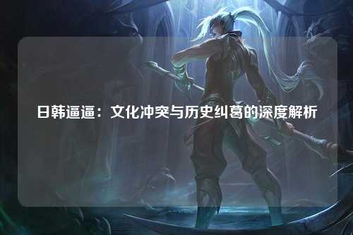 日韩逼逼：文化冲突与历史纠葛的深度解析
