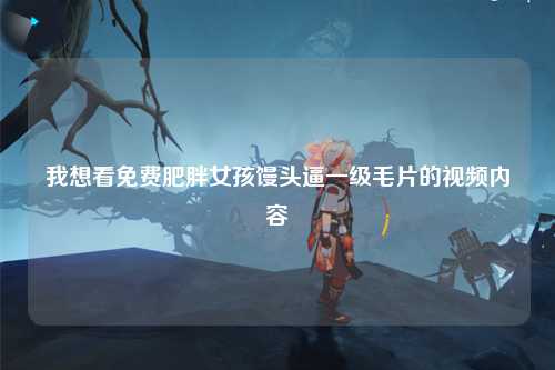 我想看免费肥胖女孩馒头逼一级毛片的视频内容