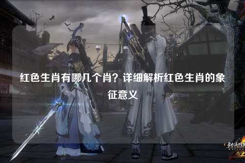 红色生肖有哪几个肖？详细解析红色生肖的象征意义