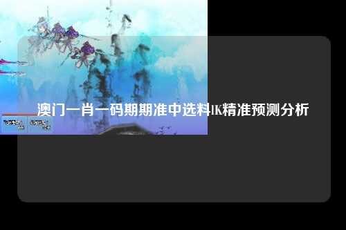澳门一肖一码期期准中选料lK精准预测分析