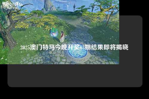 2025澳门特马今晚开奖63期结果即将揭晓