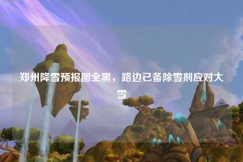 郑州降雪预报图全黑，路边已备除雪剂应对大雪