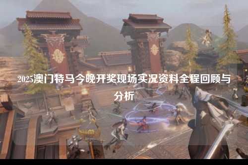 2025澳门特马今晚开奖现场实况资料全程回顾与分析
