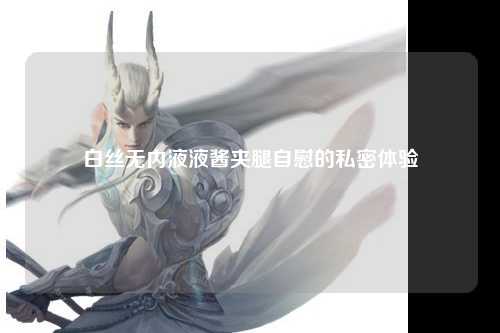白丝无内液液酱夹腿自慰的私密体验
